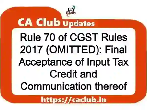 Rule 70 of CGST Rules 2017 (OMITTED): Final Acceptance of Input Tax Credit and Communication thereof