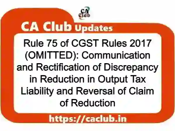 Rule 75 of CGST Rules 2017 (OMITTED): Communication and Rectification of Discrepancy in Reduction in Output Tax Liability and Reversal of Claim of Reduction